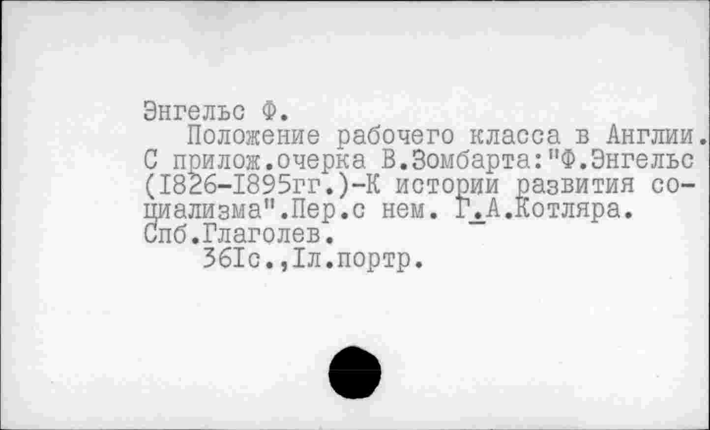 ﻿Энгельс Ф.
Положение рабочего класса в Англии. С прилож.очерка В.Зомбарта:”Ф.Энгельс (1826-1895гг.)-К истории развития социализма”.Пер. с нем. 14 А.Котляра. Спб.Глаголев.
361с.,1л.портр.